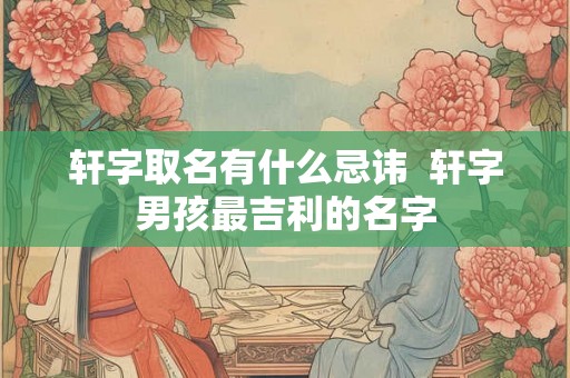 轩字取名有什么忌讳 轩字男孩最吉利的名字 轩字取名有什么忌讳 轩字男孩最吉利的名字