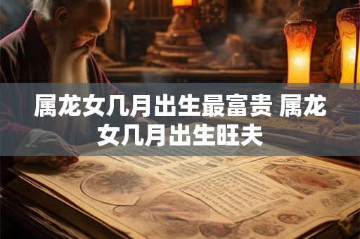 属龙女几月出生最富贵 属龙女几月出生旺夫