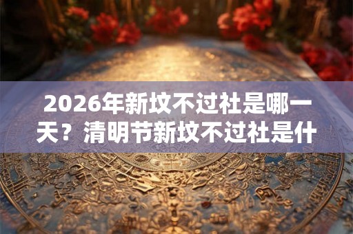 2026年新坟不过社是哪一天？清明节新坟不过社是什么意思？