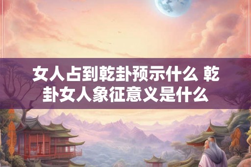 女人占到乾卦预示什么 乾卦女人象征意义是什么