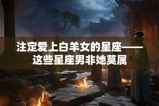 注定爱上白羊女的星座——这些星座男非她莫属