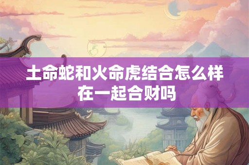 土命蛇和火命虎结合怎么样 在一起合财吗