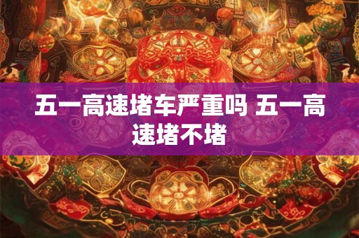 五一高速堵车严重吗 五一高速堵不堵