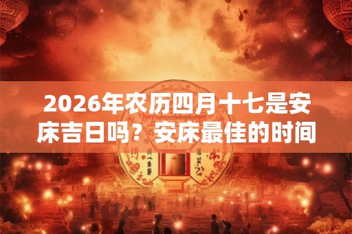 2026年农历四月十七是安床吉日吗?安床最佳的时间? 2026年农历四月十七是安床吉日吗?安床最佳的时间?