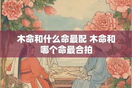 木命和什么命最配 木命和哪个命最合拍