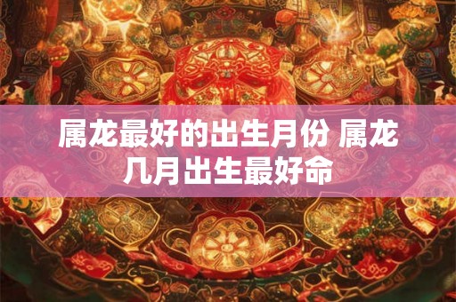属龙最好的出生月份 属龙几月出生最好命