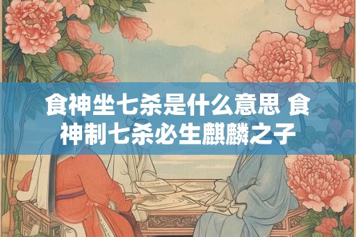 食神坐七杀是什么意思 食神制七杀必生麒麟之子 食神坐七杀是什么意思 食神制七杀必生麒麟之子