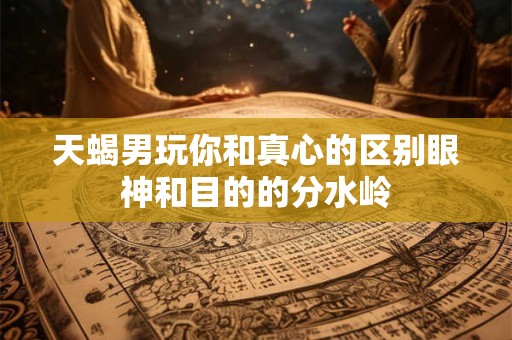 天蝎男玩你和真心的区别眼神和目的的分水岭