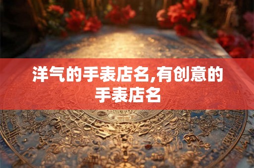 洋气的手表店名,有创意的手表店名 洋气的手表店名,有创意的手表店名