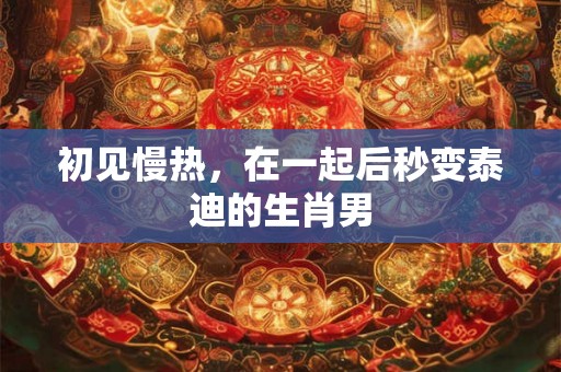 初见慢热,在一起后秒变泰迪的生肖男 初见慢热,在一起后秒变泰迪的生肖男