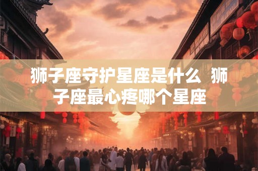 狮子座守护星座是什么  狮子座最心疼哪个星座