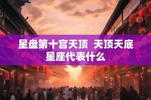 星盘第十宫天顶 天顶天底星座代表什么 星盘第十宫天顶 天顶天底星座代表什么