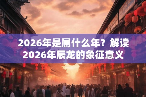 2026年是属什么年？解读2026年辰龙的象征意义