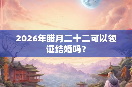 2026年腊月二十二可以领证结婚吗？