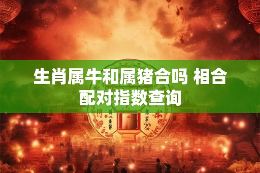 生肖属牛和属猪合吗 相合配对指数查询 生肖属牛和属猪合吗 相合配对指数查询