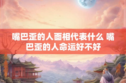 嘴巴歪的人面相代表什么 嘴巴歪的人命运好不好 嘴巴歪的人面相代表什么 嘴巴歪的人命运好不好