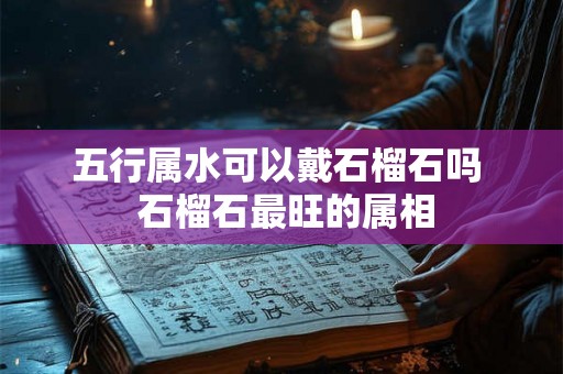 五行属水可以戴石榴石吗  石榴石最旺的属相