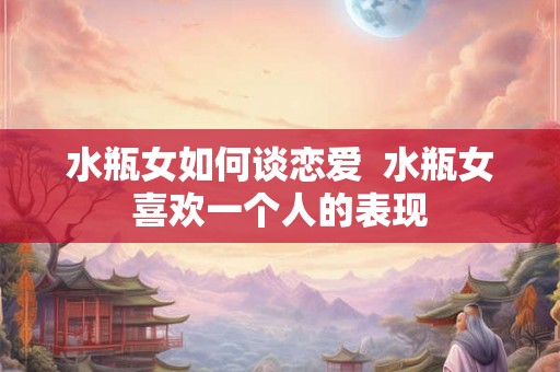 水瓶女如何谈恋爱  水瓶女喜欢一个人的表现