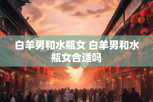 白羊男和水瓶女 白羊男和水瓶女合适吗