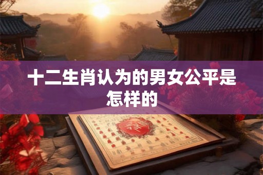 十二生肖认为的男女公平是怎样的 十二生肖认为的男女公平是怎样的