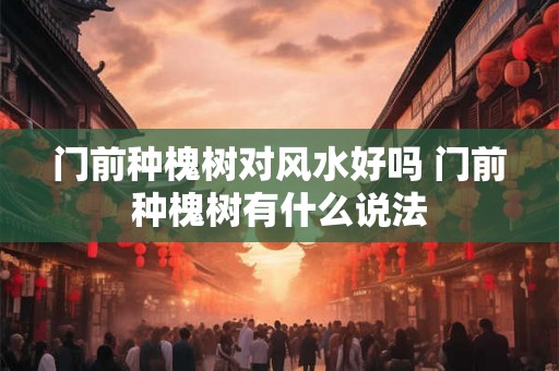 门前种槐树对风水好吗 门前种槐树有什么说法