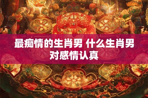 最痴情的生肖男 什么生肖男对感情认真