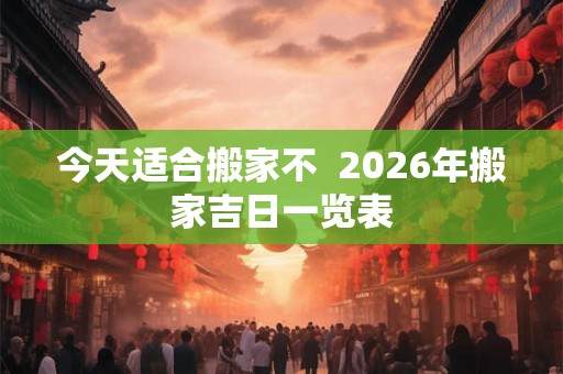 今天适合搬家不 2026年搬家吉日一览表 今天适合搬家不 2026年搬家吉日一览表