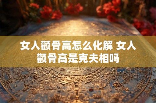 女人颧骨高怎么化解 女人颧骨高是克夫相吗