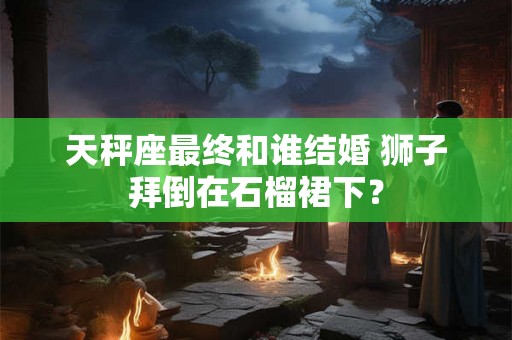 天秤座最终和谁结婚 狮子拜倒在石榴裙下？