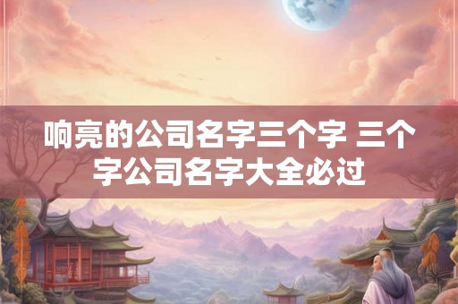 响亮的公司名字三个字 三个字公司名字大全必过