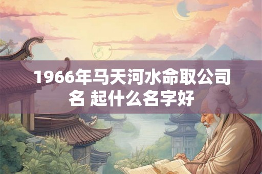 1966年马天河水命取公司名 起什么名字好 1966年马天河水命取公司名 起什么名字好