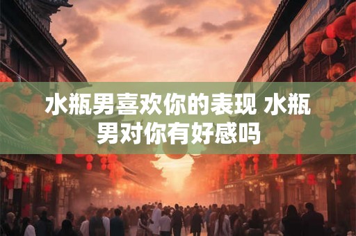 水瓶男喜欢你的表现 水瓶男对你有好感吗