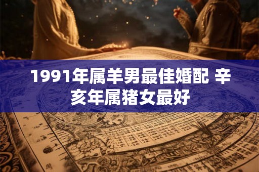 1991年属羊男最佳婚配 辛亥年属猪女最好