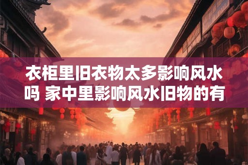 衣柜里旧衣物太多影响风水吗 家中里影响风水旧物的有哪些 衣柜里旧衣物太多影响风水吗 家中里影响风水旧物的有哪些