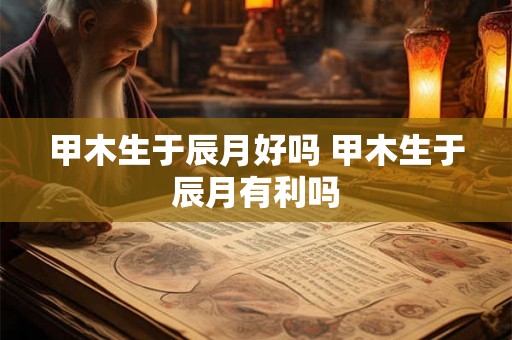 甲木生于辰月好吗 甲木生于辰月有利吗