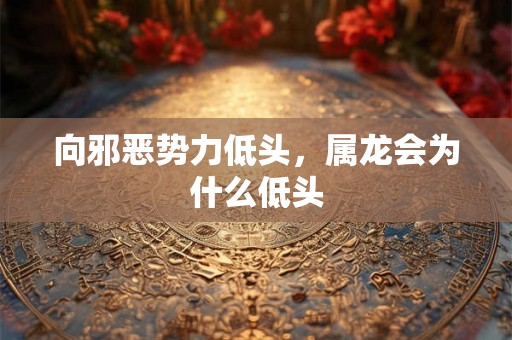 向邪恶势力低头,属龙会为什么低头 向邪恶势力低头,属龙会为什么低头