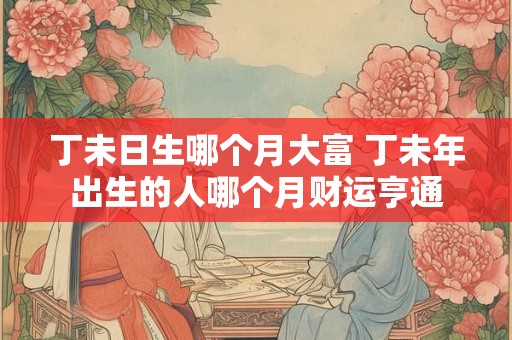 丁未日生哪个月大富 丁未年出生的人哪个月财运亨通