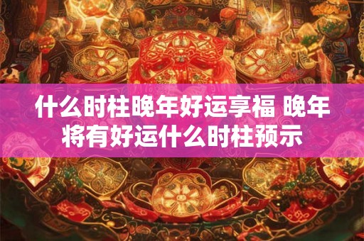 什么时柱晚年好运享福 晚年将有好运什么时柱预示