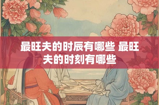 最旺夫的时辰有哪些 最旺夫的时刻有哪些 最旺夫的时辰有哪些 最旺夫的时刻有哪些
