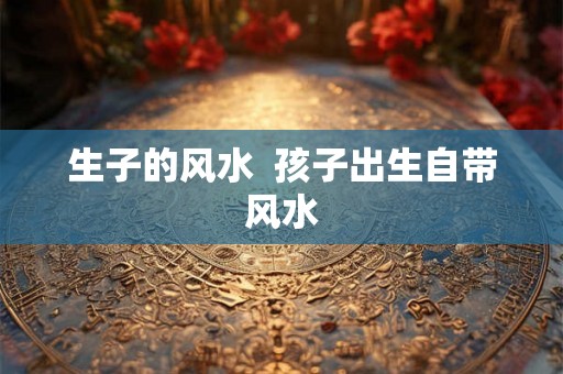 生子的风水  孩子出生自带风水