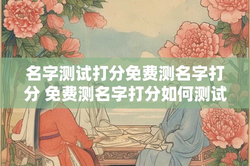 名字测试打分免费测名字打分 免费测名字打分如何测试我的名字得分