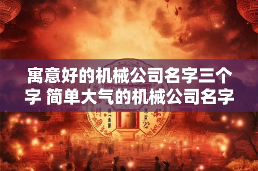 寓意好的机械公司名字三个字 简单大气的机械公司名字免费 寓意好的机械公司名字三个字 简单大气的机械公司名字免费