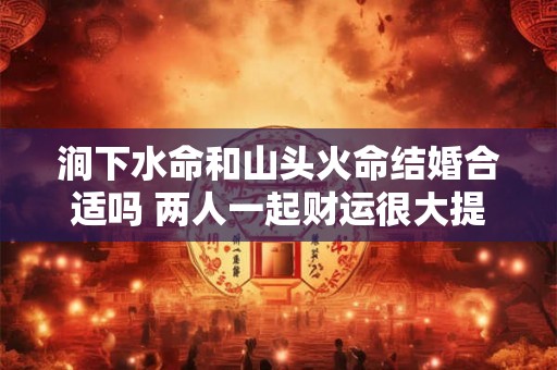 涧下水命和山头火命结婚合适吗 两人一起财运很大提升 涧下水命和山头火命结婚合适吗 两人一起财运很大提升