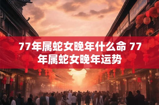 77年属蛇女晚年什么命 77年属蛇女晚年运势