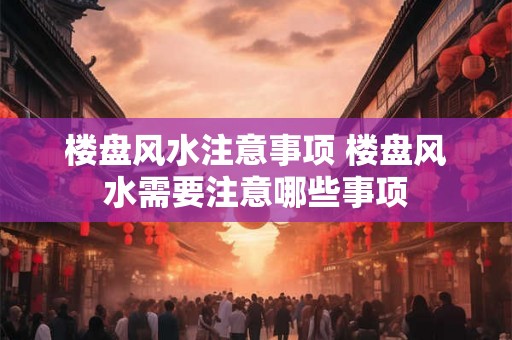 楼盘风水注意事项 楼盘风水需要注意哪些事项