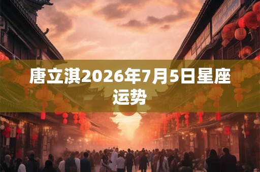 唐立淇2026年7月5日星座运势 唐立淇2026年7月5日星座运势