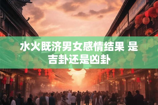 水火既济男女感情结果 是吉卦还是凶卦