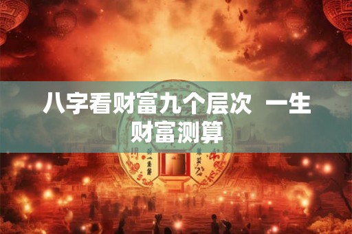 八字看财富九个层次 一生财富测算 八字看财富九个层次 一生财富测算