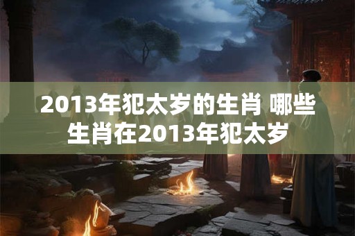 2013年犯太岁的生肖 哪些生肖在2013年犯太岁 2013年犯太岁的生肖 哪些生肖在2013年犯太岁