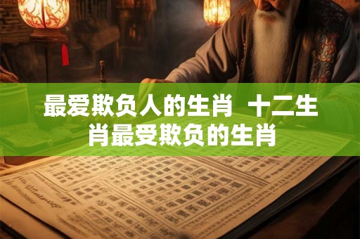 最爱欺负人的生肖 十二生肖最受欺负的生肖 最爱欺负人的生肖 十二生肖最受欺负的生肖